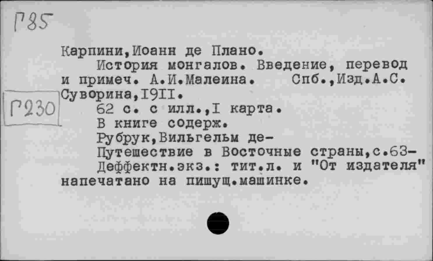 ﻿Г23О
Карпини,Иоанн де Плано.
История монгалов. Введение, перевод и примеч. А.И.Малеина. Спб.,Изд.А.С. Суворина, І9И»
62 с. с илл.,1 карта.
В книге содерж.
Рубрук,Вильгельм де—
Путешествие в Восточные страны,с.63-
Деффектн.экз.: тит.л. и ”0т издателя” напечатано на пишущ.машинке.